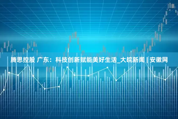 腾思控股 广东：科技创新赋能美好生活_大皖新闻 | 安徽网