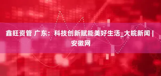 鑫旺资管 广东：科技创新赋能美好生活_大皖新闻 | 安徽网
