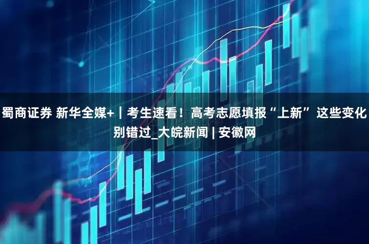 蜀商证券 新华全媒+｜考生速看！高考志愿填报“上新” 这些变化别错过_大皖新闻 | 安徽网