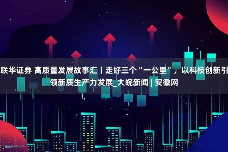 联华证券 高质量发展故事汇丨走好三个“一公里”，以科技创新引领新质生产力发展_大皖新闻 | 安徽网