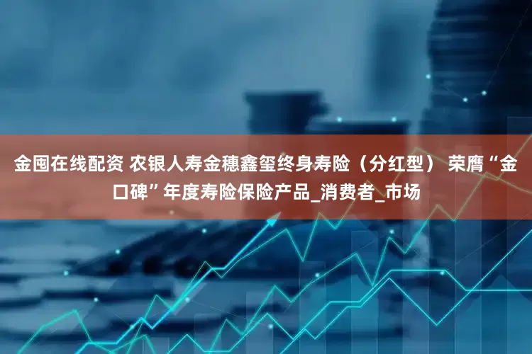 金囤在线配资 农银人寿金穗鑫玺终身寿险（分红型） 荣膺“金口碑”年度寿险保险产品_消费者_市场