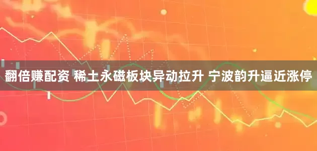 翻倍赚配资 稀土永磁板块异动拉升 宁波韵升逼近涨停