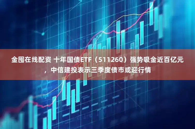 金囤在线配资 十年国债ETF（511260）强势吸金近百亿元，中信建投表示三季度债市或迎行情