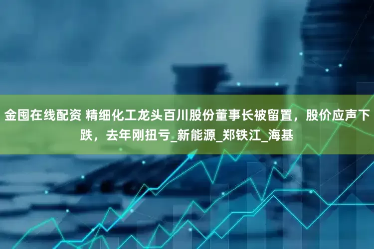 金囤在线配资 精细化工龙头百川股份董事长被留置，股价应声下跌，去年刚扭亏_新能源_郑铁江_海基