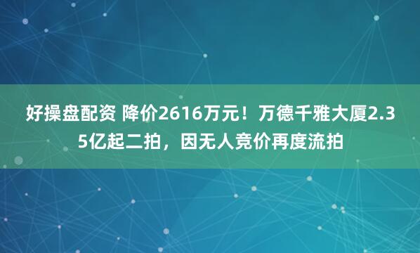好操盘配资 降价2616万元！万德千雅大厦2.35亿起二拍，因无人竞价再度流拍