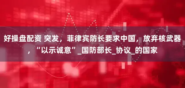 好操盘配资 突发，菲律宾防长要求中国，放弃核武器，“以示诚意”_国防部长_协议_的国家
