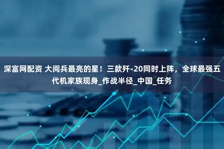深富网配资 大阅兵最亮的星！三款歼-20同时上阵，全球最强五代机家族现身_作战半径_中国_任务
