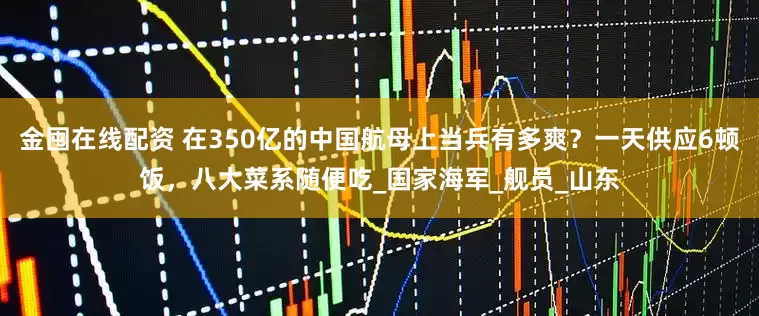 金囤在线配资 在350亿的中国航母上当兵有多爽？一天供应6顿饭，八大菜系随便吃_国家海军_舰员_山东