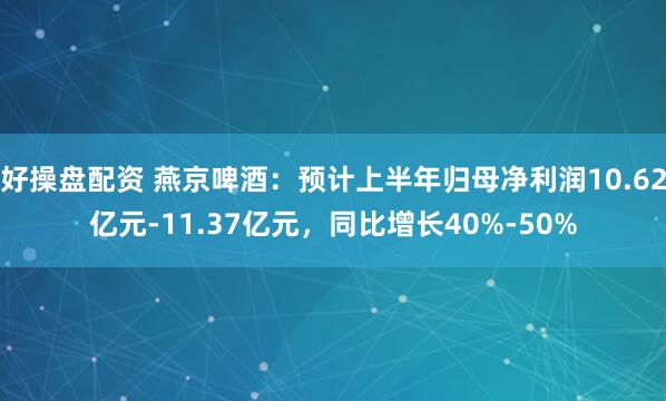 好操盘配资 燕京啤酒：预计上半年归母净利润10.62亿元-11.37亿元，同比增长40%-50%