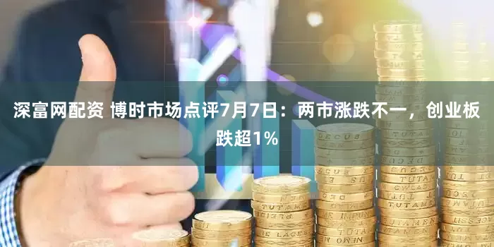 深富网配资 博时市场点评7月7日：两市涨跌不一，创业板跌超1%