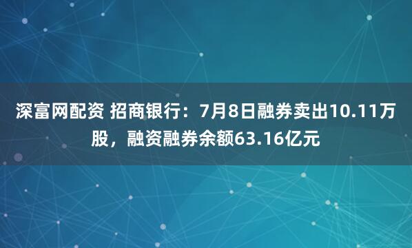 深富网配资 招商银行：7月8日融券卖出10.11万股，融资融券余额63.16亿元