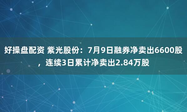 好操盘配资 紫光股份：7月9日融券净卖出6600股，连续3日累计净卖出2.84万股