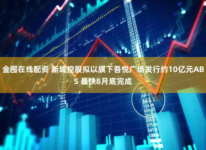 金囤在线配资 新城控股拟以旗下吾悦广场发行约10亿元ABS 最快8月底完成
