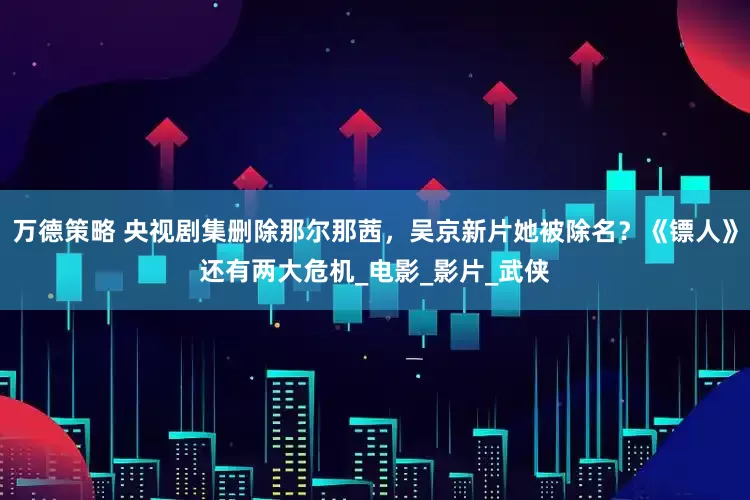 万德策略 央视剧集删除那尔那茜，吴京新片她被除名？《镖人》还有两大危机_电影_影片_武侠