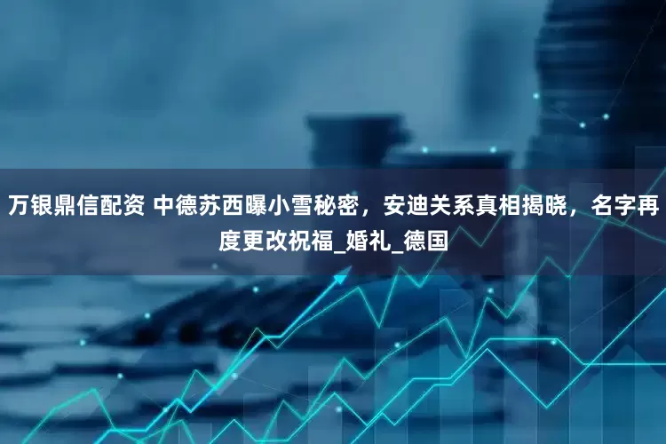 万银鼎信配资 中德苏西曝小雪秘密，安迪关系真相揭晓，名字再度更改祝福_婚礼_德国