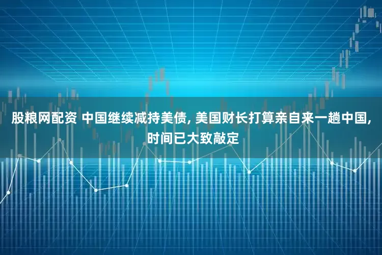 股粮网配资 中国继续减持美债, 美国财长打算亲自来一趟中国, 时间已大致敲定