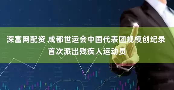 深富网配资 成都世运会中国代表团规模创纪录 首次派出残疾人运动员