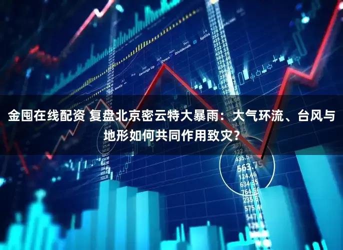 金囤在线配资 复盘北京密云特大暴雨：大气环流、台风与地形如何共同作用致灾？
