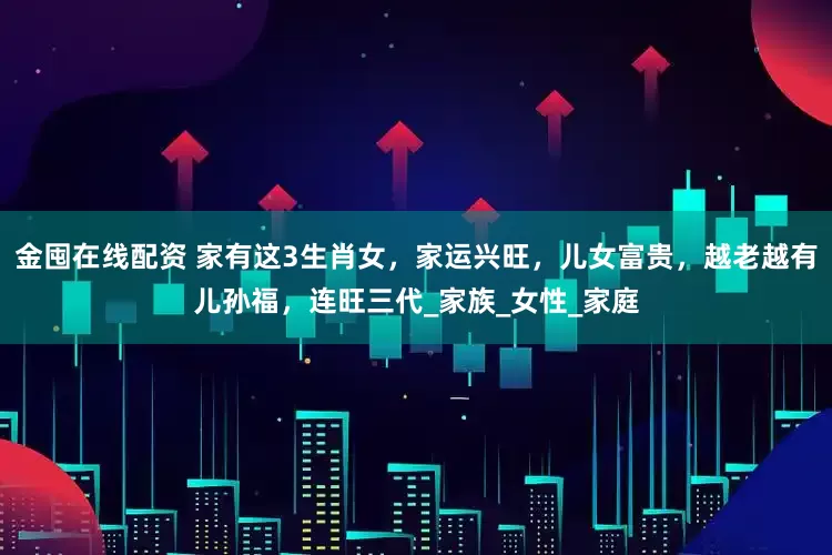 金囤在线配资 家有这3生肖女，家运兴旺，儿女富贵，越老越有儿孙福，连旺三代_家族_女性_家庭