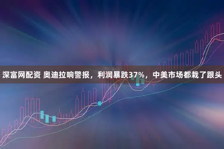 深富网配资 奥迪拉响警报，利润暴跌37%，中美市场都栽了跟头
