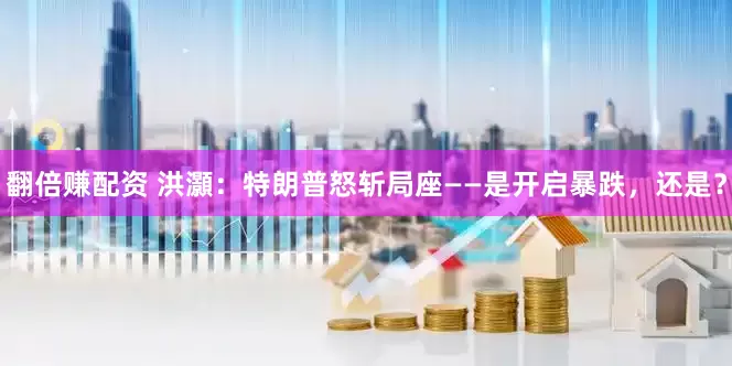 翻倍赚配资 洪灝：特朗普怒斩局座——是开启暴跌，还是？