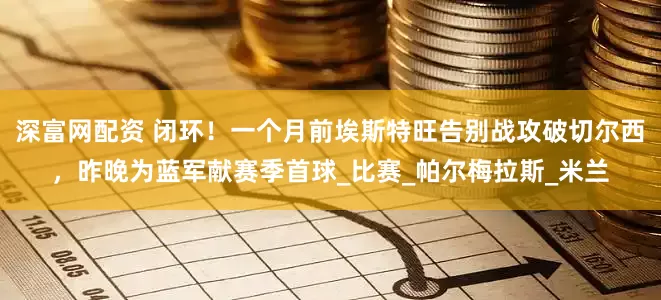 深富网配资 闭环！一个月前埃斯特旺告别战攻破切尔西，昨晚为蓝军献赛季首球_比赛_帕尔梅拉斯_米兰