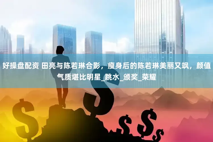 好操盘配资 田亮与陈若琳合影，瘦身后的陈若琳美丽又飒，颜值气质堪比明星_跳水_颁奖_荣耀