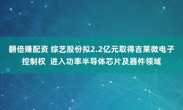 翻倍赚配资 综艺股份拟2.2亿元取得吉莱微电子控制权  进入功率半导体芯片及器件领域