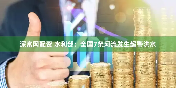 深富网配资 水利部：全国7条河流发生超警洪水