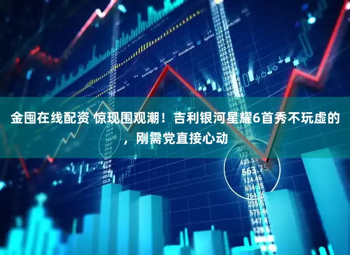 金囤在线配资 惊现围观潮！吉利银河星耀6首秀不玩虚的，刚需党直接心动