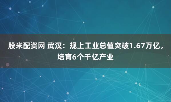股米配资网 武汉：规上工业总值突破1.67万亿，培育6个千亿产业