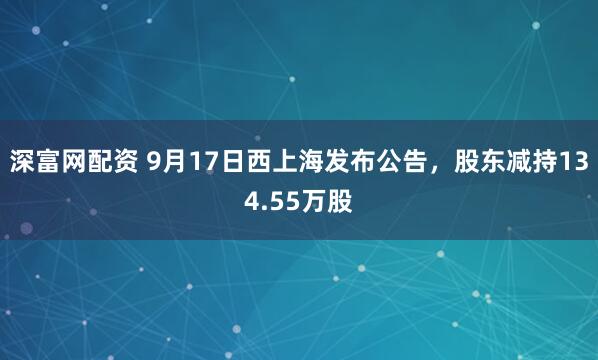 深富网配资 9月17日西上海发布公告，股东减持134.55万股