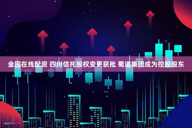 金囤在线配资 四川信托股权变更获批 蜀道集团成为控股股东