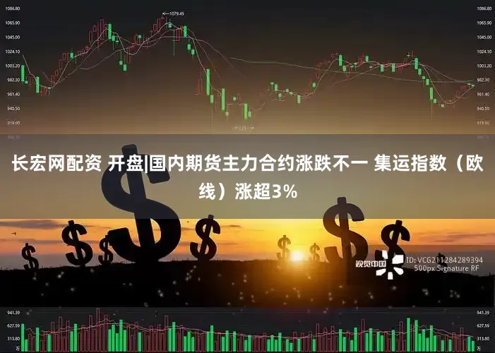 长宏网配资 开盘|国内期货主力合约涨跌不一 集运指数（欧线）涨超3%