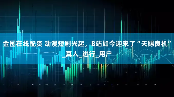 金囤在线配资 动漫短剧兴起，B站如今迎来了“天赐良机”_真人_进行_用户