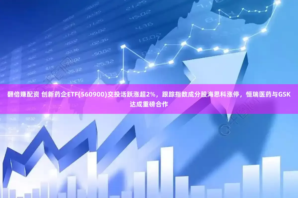 翻倍赚配资 创新药企ETF(560900)交投活跃涨超2%，跟踪指数成分股海思科涨停，恒瑞医药与GSK达成重磅合作
