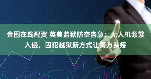 金囤在线配资 英美监狱防空告急：无人机频繁入侵，囚犯越狱新方式让警方头疼