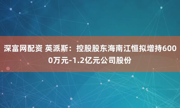 深富网配资 英派斯：控股股东海南江恒拟增持6000万元-1.2亿元公司股份
