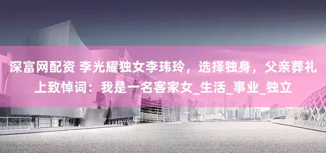 深富网配资 李光耀独女李玮玲，选择独身，父亲葬礼上致悼词：我是一名客家女_生活_事业_独立