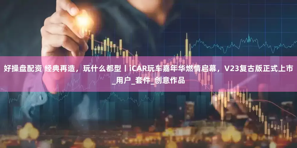 好操盘配资 经典再造，玩什么都型丨iCAR玩车嘉年华燃情启幕，V23复古版正式上市_用户_套件_创意作品
