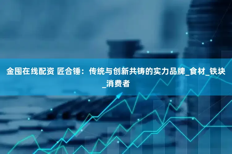 金囤在线配资 匠合锤：传统与创新共铸的实力品牌_食材_铁块_消费者