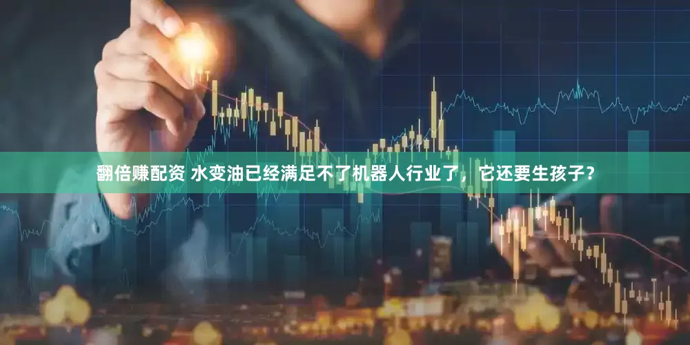 翻倍赚配资 水变油已经满足不了机器人行业了，它还要生孩子？