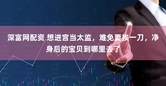 深富网配资 想进宫当太监，难免要挨一刀，净身后的宝贝到哪里去了