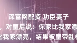 深富网配资 功臣妻子游览皇宫，对皇后说：你家比我家漂亮，结果被皇帝乱棍打死