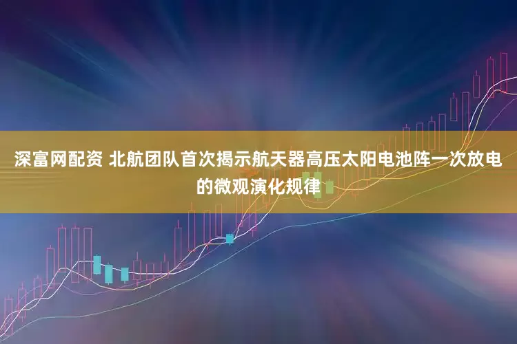 深富网配资 北航团队首次揭示航天器高压太阳电池阵一次放电的微观演化规律