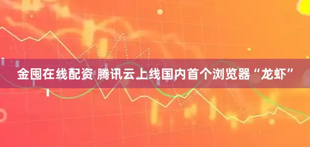 金囤在线配资 腾讯云上线国内首个浏览器“龙虾”