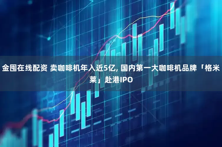 金囤在线配资 卖咖啡机年入近5亿, 国内第一大咖啡机品牌「格米莱」赴港IPO