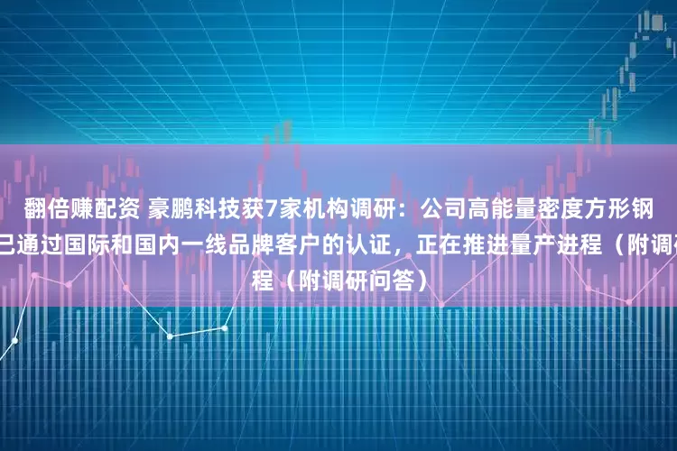 翻倍赚配资 豪鹏科技获7家机构调研：公司高能量密度方形钢壳电池已通过国际和国内一线品牌客户的认证，正在推进量产进程（附调研问答）