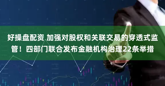好操盘配资 加强对股权和关联交易的穿透式监管！四部门联合发布金融机构治理22条举措