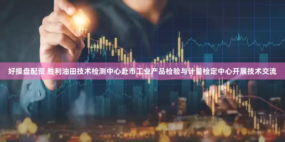 好操盘配资 胜利油田技术检测中心赴市工业产品检验与计量检定中心开展技术交流